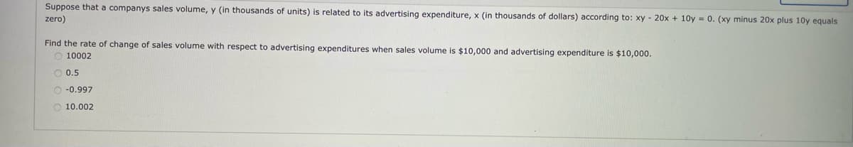 Suppose that a companys sales volume, y (in thousands of units) is related to its advertising expenditure, x (in thousands of dollars) according to: xy - 20x + 10y = 0. (xy minus 20x plus 10y equals
zero)
Find the rate of change of sales volume with respect to advertising expenditures when sales volume is $10,000 and advertising expenditure is $10,000.
10002
O 0.5
O -0.997
O 10.002
