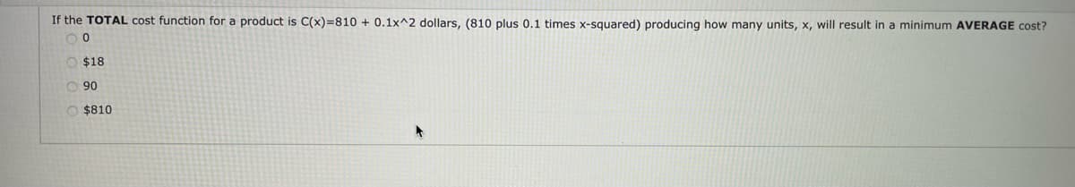 If the TOTAL cost function for a product is C(x)=810 + 0.1x^2 dollars, (810 plus 0.1 times x-squared) producing how many units, x, will result in a minimum AVERAGE cost?
O $18
90
O $810
