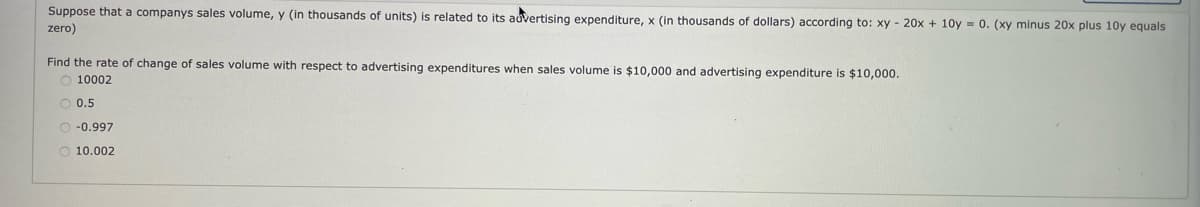 Suppose that a companys sales volume, y (in thousands of units) is related to its auvertising expenditure, x (in thousands of dollars) according to: xy - 20x + 10y = 0. (xy minus 20x plus 10y equals
zero)
Find the rate of change of sales volume with respect to advertising expenditures when sales volume is $10,000 and advertising expenditure is $10,000.
10002
O 0.5
O -0.997
O 10.002

