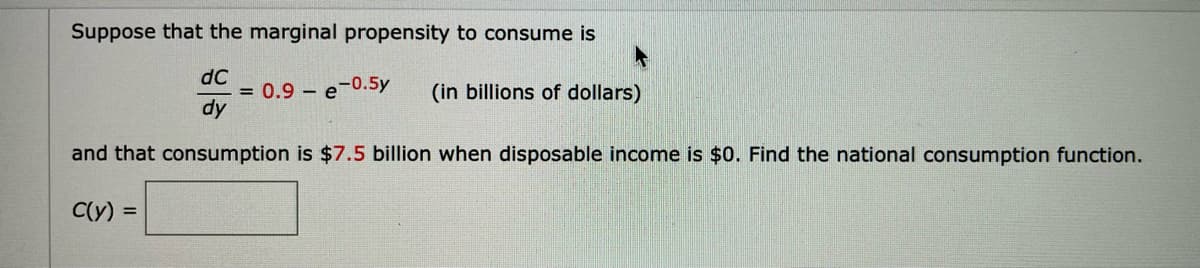 Suppose that the marginal propensity to consume is
dC
= 0.9 – e-0.5y
dy
(in billions of dollars)
and that consumption is $7.5 billion when disposable income is $0. Find the national consumption function.
C(y) =
