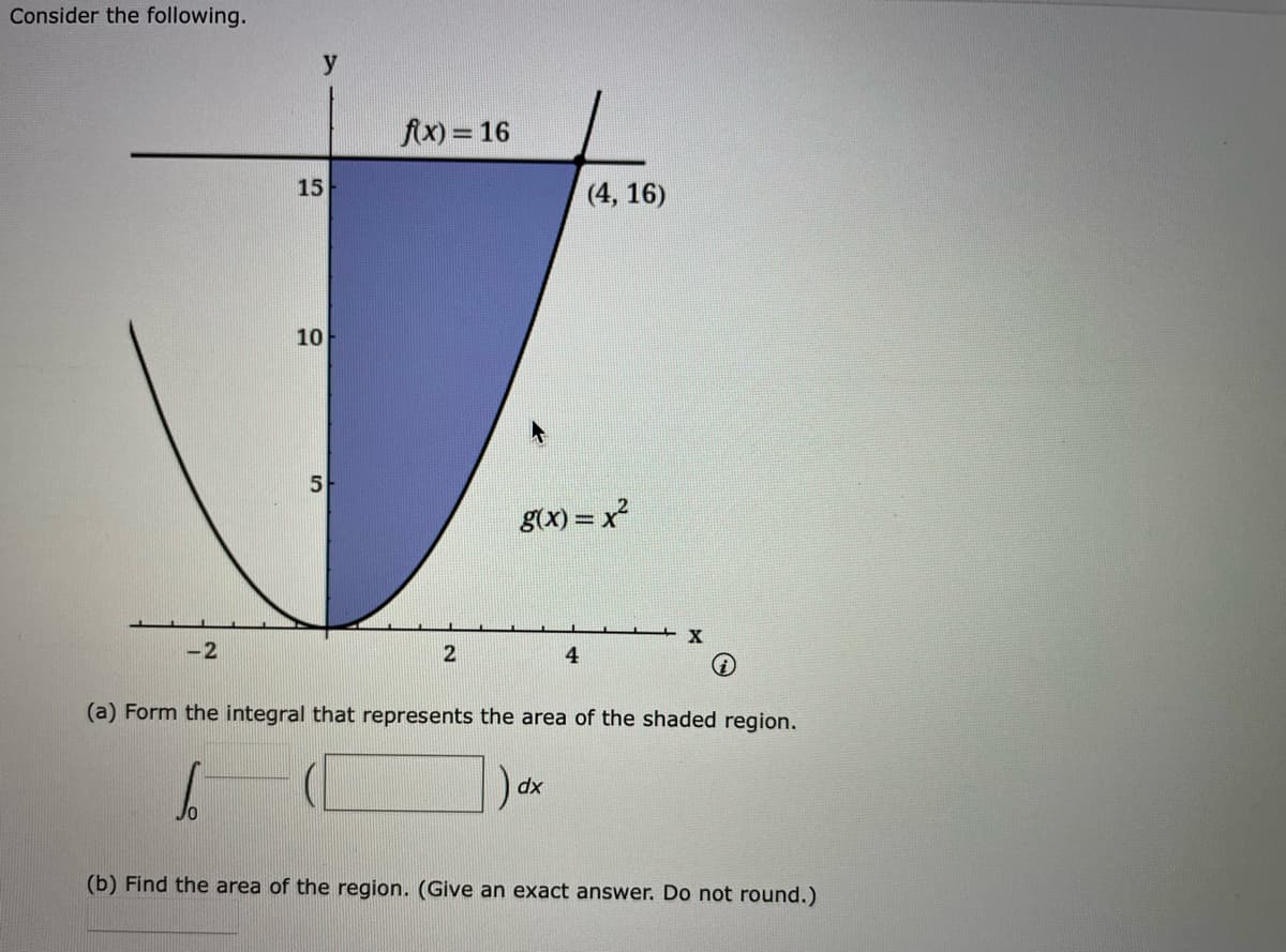 Consider the following.
fx) = 16
15
(4, 16)
10
5
g(x) = x
-2
2
4
(a) Form the integral that represents the area of the shaded region.
xp
(b) Find the area of the region. (Give an exact answer. Do not round.)
