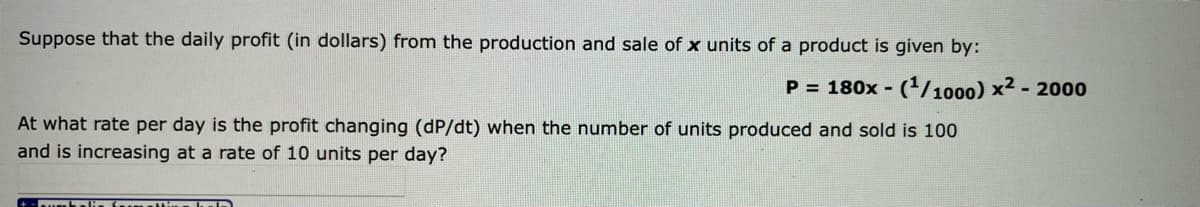 Suppose that the daily profit (in dollars) from the production and sale of x units of a product is given by:
P = 180x - (/1000) x2 - 2000
At what rate per day is the profit changing (dP/dt) when the number of units produced and sold is 100
and is increasing at a rate of 10 units per day?
Suh alis h D
