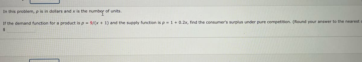 In this problem, p is in dollars and x is the numbey of units.
If the demand function for a product isp = 9/(x + 1) and the supply function is p = 1 + 0.2x, find the consumer's surplus under pure competition. (Round your answer to the nearest c
24
