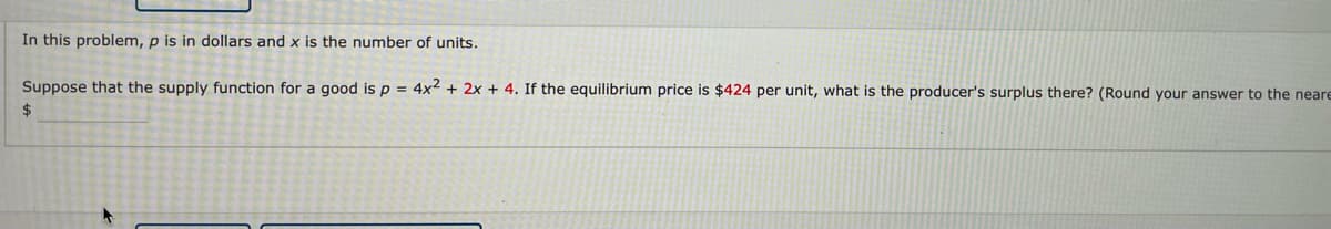 In this problem, p is in dollars and x is the number of units.
Suppose that the supply function for a good is p = 4x2 + 2x + 4. If the equilibrium price is $424 per unit, what is the producer's surplus there? (Round your answer to the neare
2$
