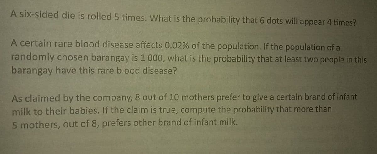 A six-sided die is rolled 5 times. What is the probability that 6 dots will appear 4 times?
A certain rare blood disease affects 0.02% of the population. If the population of a
randomly chosen barangay is 1 000, what is the probability that at least two people in this
barangay have this rare blood disease?
As claimed by the company, 8 out of 10 mothers prefer to give a certain brand of infant
milk to their babies. If the claim is true, compute the probability that more than
5 mothers, out of 8, prefers other brand of infant milk.
