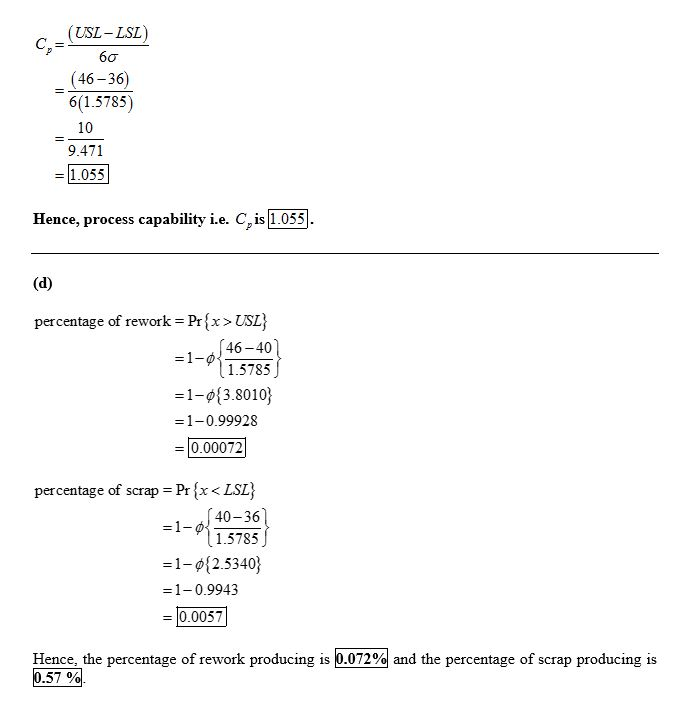 (USL- LSL)
C,
,=
60
(46- 36)
6(1.5785)
10
9.471
1.055
Hence, process capability i.e. C, is 1.055
(d)
percentage of rework = Pr{x>USL}
46-40)
=1-0{
1.5785
=1-0{3.8010}
=1-0.99928
0.00072
percentage of scrap = Pr {x < LSL}
(40-36
=1-0
1.5785
=1-¢{2.5340}
=1-0.9943
= |0.0057
Hence, the percentage of rework producing is 0.072% and the percentage of scrap producing is
0.57 %.

