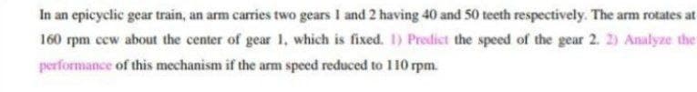 In an epicyclic gear train, an arm carries two gears I and 2 having 40 and 50 teeth respectively. The arm rotates at
160 rpm ccw about the center of gear 1, which is fixed. I) Predict the speed of the gear 2. 2) Analyze the
performance of this mechanism if the arm speed reduced to 110 m
O rpm.
