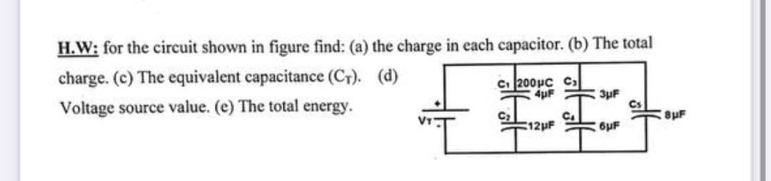 H.W: for the circuit shown in figure find: (a) the charge in each capacitor. (b) The total
charge. (c) The equivalent capacitance (C+). (d)
Ci 200µc C,
4uF
3uF
Voltage source value. (e) The total energy.
8pF
VIT
12HF
