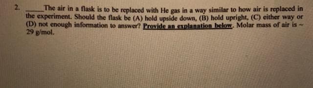 2.
The air in a flask is to be replaced with He gas in a way similar to how air is replaced in
the experiment. Should the flask be (A) hold upside down, (B) hold upright, (C) either way or
(D) not enough information to answer? Provide an explanation below, Molar mass of air is-
29 g/mol.
