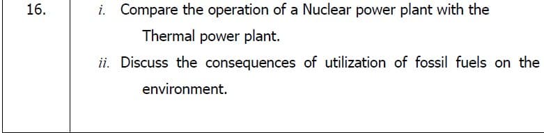 16.
i. Compare the operation of a Nuclear power plant with the
Thermal power plant.
ii. Discuss the consequences of utilization of fossil fuels on the
environment.
