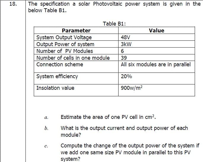 The specification a solar Photovoltaic power system is given in the
below Table B1.
18.
Table B1:
Parameter
Value
System Output Voltage
Output Power of system
Number of PV Modules
Number of cells in one module
Connection scheme
48V
3kW
39
All six modules are in parallel
System efficiency
20%
Insolation value
900w/m?
а.
Estimate the area of one PV cell in cm?.
What is the output current and output power of each
module?
b.
Compute the change of the output power of the system if
we add one same size PV module in parallel to this PV
system?
с.
