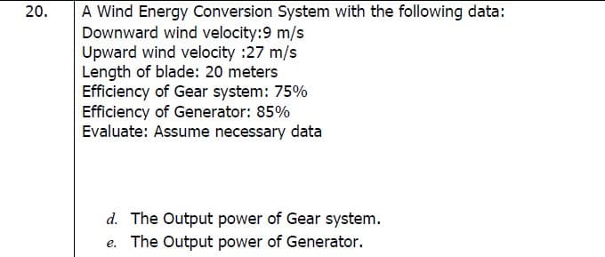 A Wind Energy Conversion System with the following data:
Downward wind velocity:9 m/s
Upward wind velocity :27 m/s
Length of blade: 20 meters
Efficiency of Gear system: 75%
Efficiency of Generator: 85%
Evaluate: Assume necessary data
20.
d. The Output power of Gear system.
e. The Output power of Generator.
