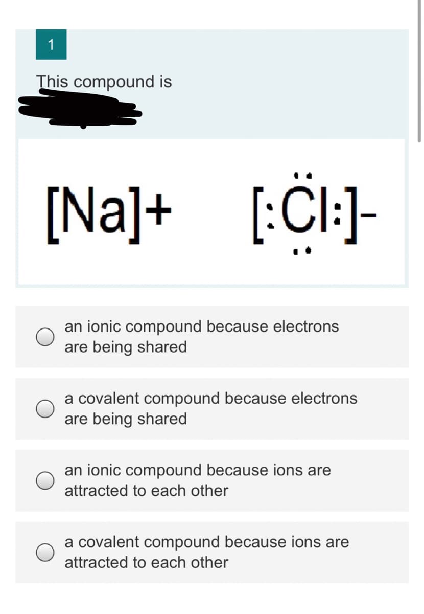 1
This compound is
[Na]+ [:Cl:]-
an ionic compound because electrons
are being shared
a covalent compound because electrons
are being shared
an ionic compound because ions are
attracted to each other
a covalent compound because ions are
attracted to each other
