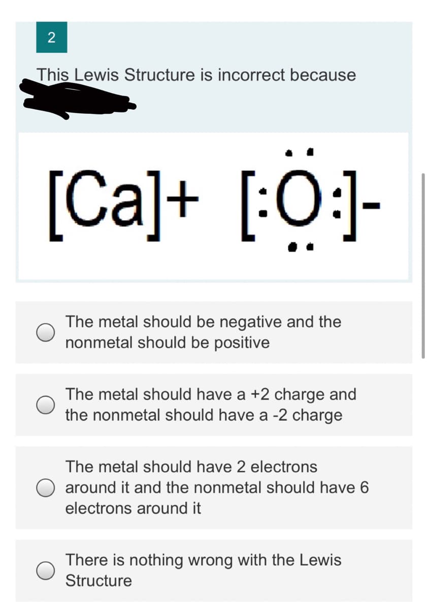 This Lewis Structure is incorrect because
[Ca]+ [:O:]-
The metal should be negative and the
nonmetal should be positive
The metal should have a +2 charge and
the nonmetal should have a -2 charge
The metal should have 2 electrons
O around it and the nonmetal should have 6
electrons around it
There is nothing wrong with the Lewis
Structure
2.
