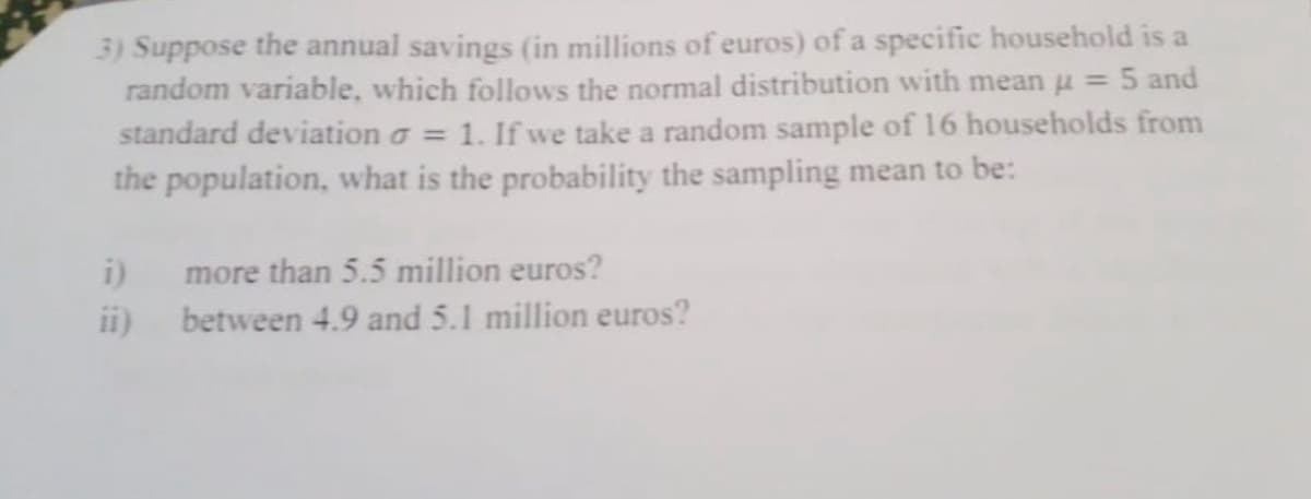 3) Suppose the annual savings (in millions of euros) of a specific household is a
random variable, which follows the normal distribution with mean u = 5 and
standard deviation a = 1. If we take a random sample of 16 households from
the population, what is the probability the sampling mean to be:
i)
more than 5.5 million euros?
ii)
between 4.9 and 5.1 million euros?
