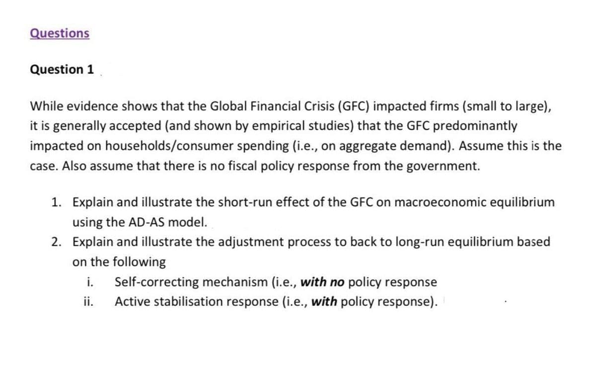 Questions
Question 1
While evidence shows that the Global Financial Crisis (GFC) impacted firms (small to large),
it is generally accepted (and shown by empirical studies) that the GFC predominantly
impacted on households/consumer spending (i.e., on aggregate demand). Assume this is the
case. Also assume that there is no fiscal policy response from the government.
1. Explain and illustrate the short-run effect of the GFC on macroeconomic equilibrium
using the AD-AS model.
2. Explain and illustrate the adjustment process to back to long-run equilibrium based
on the following
Self-correcting mechanism (i.e., with no policy response
i.
ii.
Active stabilisation response (i.e., with policy response).
