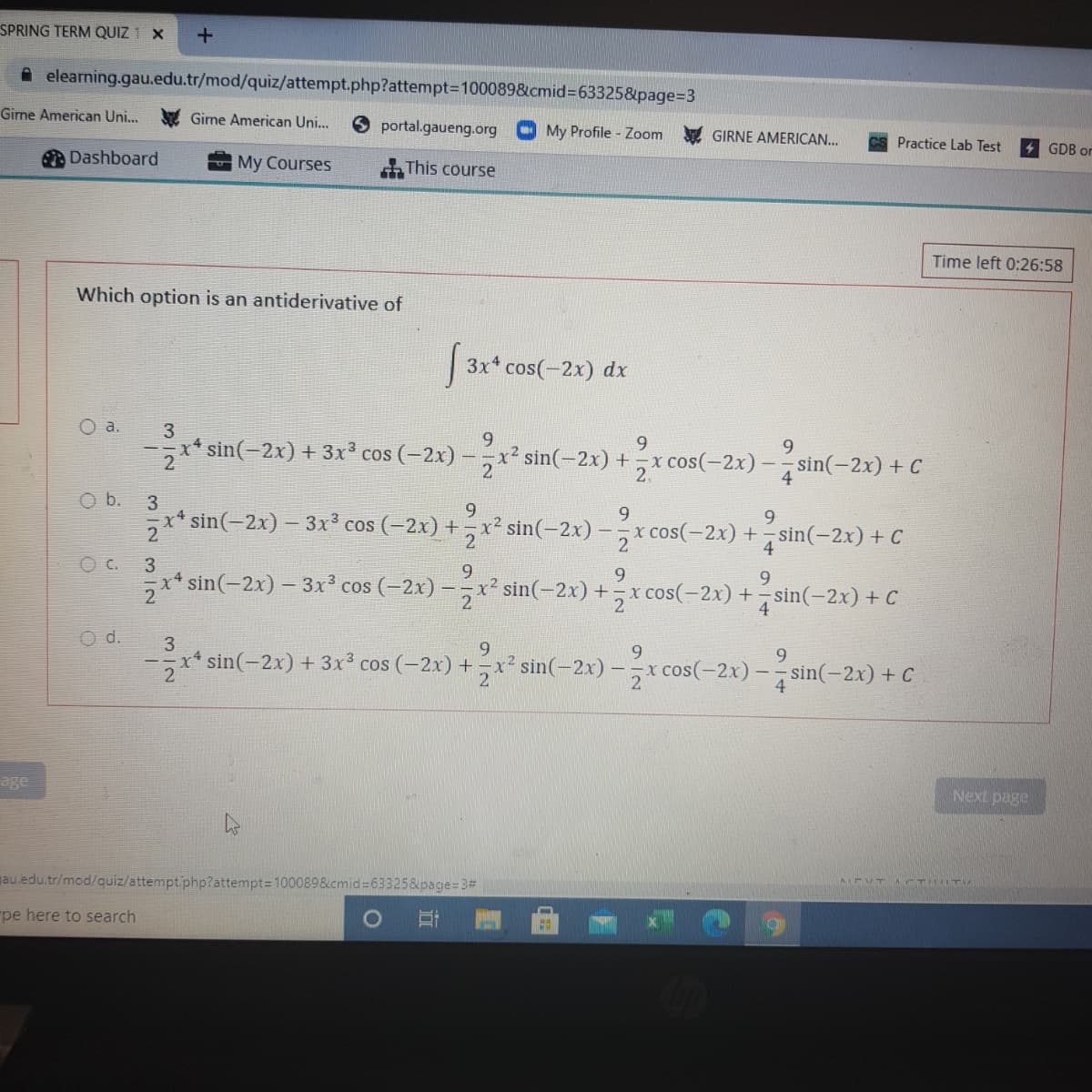 SPRING TERM QUIZ 1 X
A elearning.gau.edu.tr/mod/quiz/attempt.php?attempt=100089&cmid%3D63325&page%3D3
Gime American Uni...
Girne American Uni..
portal.gaueng.org
O My Profile - Zoom GIRNE AMERICAN..
Practice Lab Test
4 GDB or
Dashboard
My Courses
This course
Time left 0:26:58
Which option is an antiderivative of
3x* cos(-2x) dx
a.
3
9.
9.
x* sin(-2x) + 3x cos (-2x)
5x² sin(-2x) +,x cos(-2x)
sin(-2x) + C
2.
b.
3
9
9.
x* sin(-2x) – 3x° cos (=2x) + , x² sin(-2x) -,x cos(-2x) +sin(-2x) + C
2
2
3
9.
9.
9.
x* sin(-2x) – 3x² cos (-2x) -,x² sin(-2x) +x cos(-2x) + sin(-2x) + C
d.
9.
x* sin(-2x) + 3x cos (-2x) +, x² sin(-2x) -x cos(-2x) –- sin(-2x) + C
2
4.
age
Next page
AEVT CTIT
gau.edu.tr/mod/quiz/attempt.php?attempt= 100089&cmid=63325&page=3#
pe here to search
312
