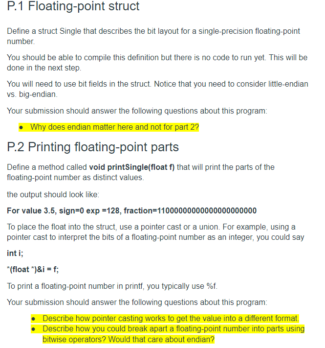 P.1 Floating-point struct
Define a struct Single that describes the bit layout for a single-precision floating-point
number.
You should be able to compile this definition but there is no code to run yet. This will be
done in the next step.
You will need to use bit fields in the struct. Notice that you need to consider little-endian
vs. big-endian.
Your submission should answer the following questions about this program:
• Why does endian matter here and not for part 2?
P.2 Printing floating-point parts
Define a method called void printSingle(float f) that will print the parts of the
floating-point number as distinct values.
the output should look like:
For value 3.5, sign=0 exp =128, fraction=11000000000000000000000
To place the float into the struct, use a pointer cast or a union. For example, using a
pointer cast to interpret the bits of a floating-point number as an integer, you could say
int i;
*(float *)&i = f;
To print a floating-point number in printf, you typically use %f.
Your submission should answer the following questions about this program:
Describe how pointer casting works to get the value into a different format.
Describe how you could break apart a floating-point number into parts using
bitwise operators? Would that care about endian?
