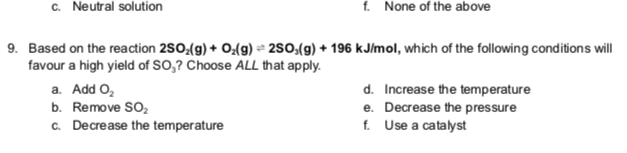 c. Neutral solution
f. None of the above
9. Based on the reaction 2SO₂(g) + O₂(g) +2SO,(g) + 196 kJ/mol, which of the following conditions will
favour a high yield of SO,? Choose ALL that apply.
a. Add O₂
b. Remove SO₂
c. Decrease the temperature
d. Increase the temperature
e. Decrease the pressure
f. Use a catalyst