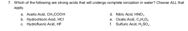 7. Which of the following are strong acids that will undergo complete ionization in water? Choose ALL that
apply.
a. Acetic Acid, CH₂COOH
b. Hydrochloric Acid, HCI
c. Hydrofluoric Acid, HF
d. Nitric Acid, HNO,
e. Oxalic Acid, C₂H₂O4
f. Sulfuric Acid, H₂SO