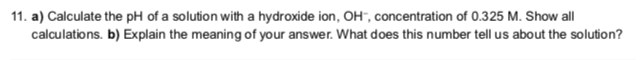 11. a) Calculate the pH of a solution with a hydroxide ion, OH", concentration of 0.325 M. Show all
calculations. b) Explain the meaning of your answer. What does this number tell us about the solution?