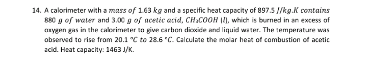 14. A calorimeter with a mass of 1.63 kg and a specific heat capacity of 897.5 J/kg.K contains
880 g of water and 3.00 g of acetic acid, CH3COOH (1), which is burned in an excess of
oxygen gas in the calorimeter to give carbon dioxide and liquid water. The temperature was
observed to rise from 20.1 °C to 28.6 °C. Calculate the molar heat of combustion of acetic
acid. Heat capacity: 1463 J/K.

