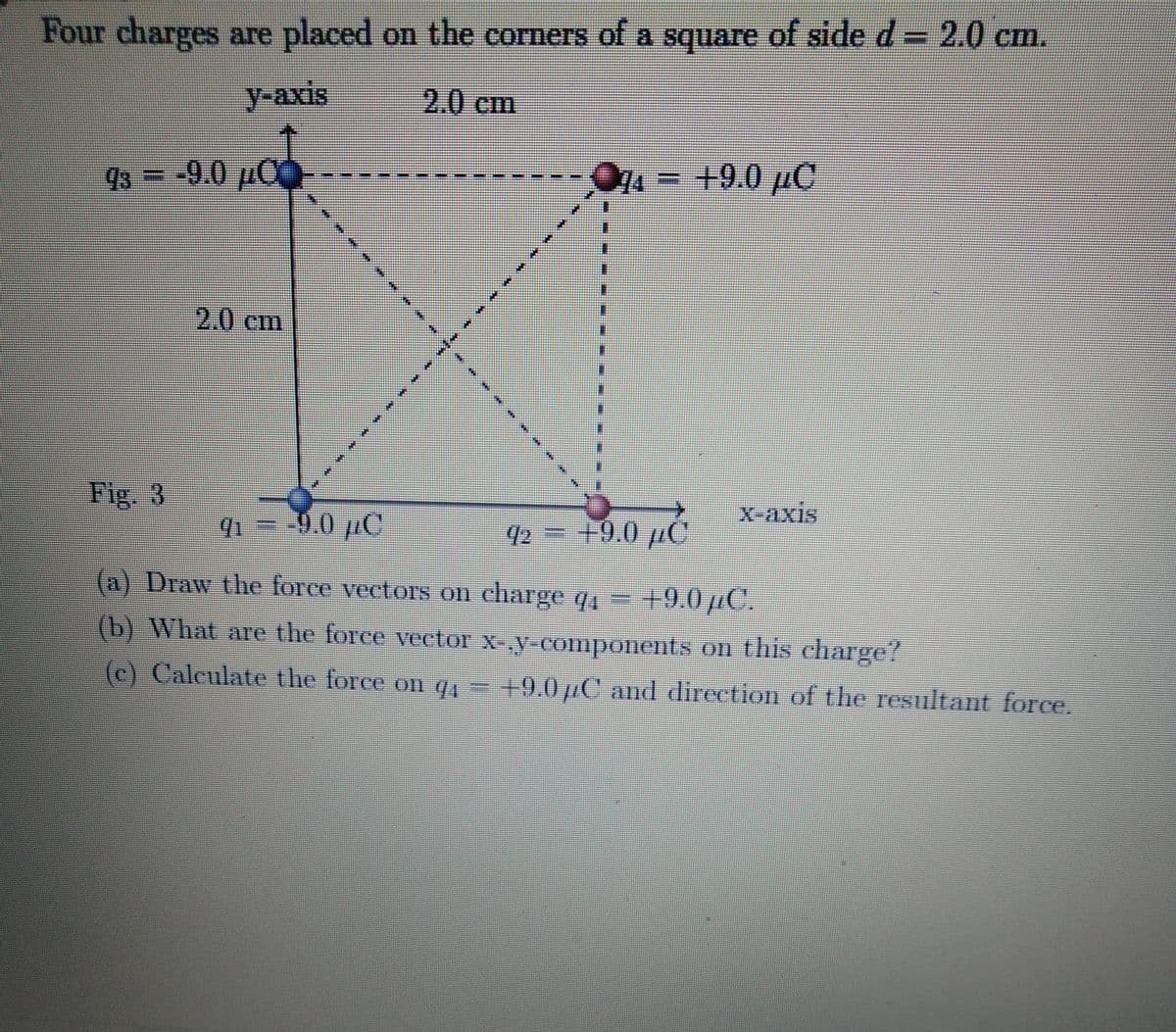 Four charges are placed on the corners of a square of side d= 2.0 cm.
SIXB
y-axis
2.0cm
98 = -9.0 pO
7-+9.0 pC
2.0cm
Fig. 3
X-axis
0.0 µC
92
+9.0 µC
(a) Draw the force veetors on charge q, – +9.0pC.
(b) What are the force vector x-y-components on this charge?
(c) Caleulate the force on q=
+9.0pC and direction of the resultant force.
