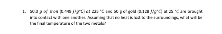 1. 50.0 g of iron (0.449 J/g°C) at 225 °C and 50 g of gold (0.128 J/g*C) at 25 °C are brought
into contact with one another. Assuming that no heat is lost to the surroundings, what will be
the final temperature of the two metals?
