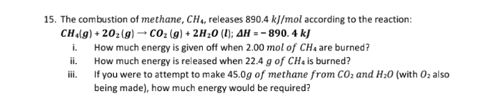 15. The combustion of methane, CH4, releases 890.4 kJ/mol according to the reaction:
CHA(g) + 202(g) → CO2 (g) + 2H20 (1); AH = – 890. 4 kJ
i. How much energy is given off when 2.00 mol of CHa are burned?
How much energy is released when 22.4 g of CH4 is burned?
iii.
ii.
If you were to attempt to make 45.0g of methane from CO2 and H20 (with O2 also
being made), how much energy would be required?
