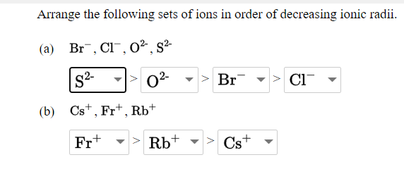Arrange the following sets of ions in order of decreasing ionic radii.
(a) Br, Cl¯, O², s²-
02
Br
> Cl-
(b) Cs+, Fr+, Rb+
Fr+
Rb+
Cs+
