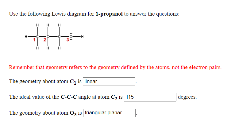 Use the following Lewis diagram for 1-propanol to answer the questions:
H H H
H-
2
Remember that geometry refers to the geometry defined by the atoms, not the electron pairs.
The geometry about atom Cq is linear
The ideal value of the C-C-C angle at atom C2 is 115
degrees.
The geometry about atom O3 is triangular planar
