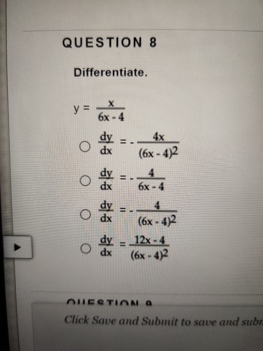 QUESTION 8
Differentiate.
y =
6x-4
dy
dx
4x
(6x - 4)2
dy
dx
4
бх - 4
dy
O dx
4
(6x - 4)2
dy
12x-4
%3D
O dx
(6x - 4)2
OUESTION A
Click Save and Submit to save and subr.
