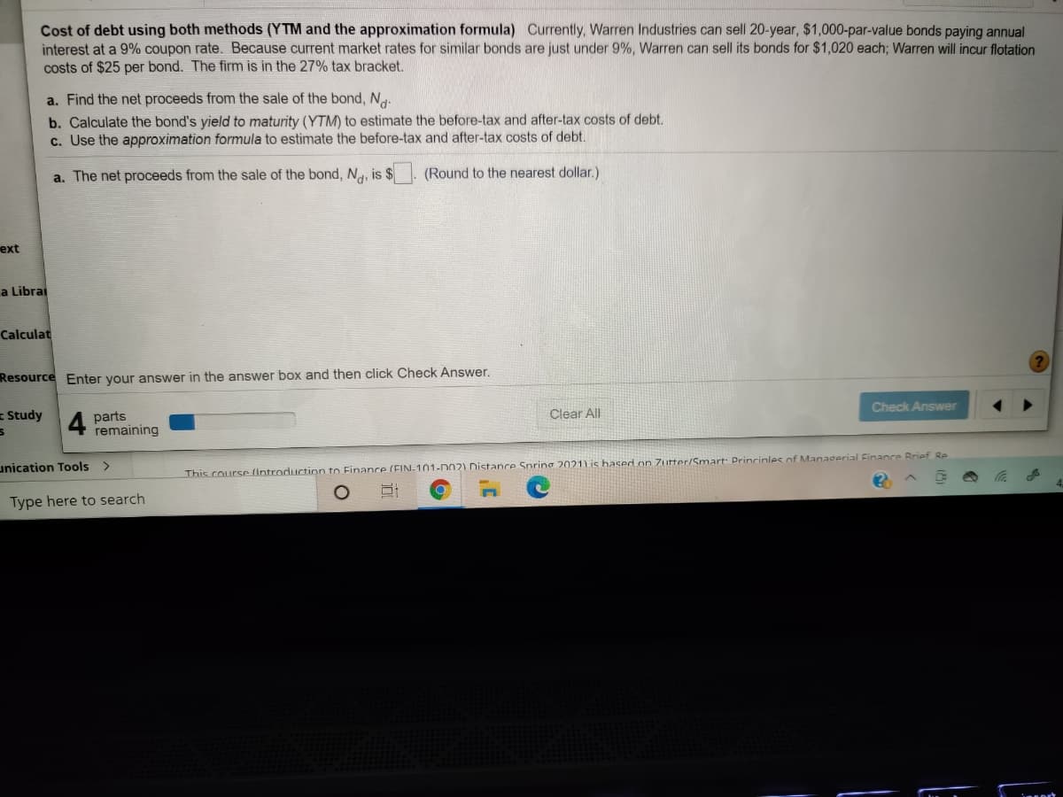 Cost of debt using both methods (YTM and the approximation formula) Currently, Warren Industries can sell 20-year, $1,000-par-value bonds paying annual
interest at a 9% coupon rate. Because current market rates for similar bonds are just under 9%, Warren can sell its bonds for $1,020 each; Warren will incur flotation
costs of $25 per bond. The firm is in the 27% tax bracket.
a. Find the net proceeds from the sale of the bond, Ng.
b. Calculate the bond's yield to maturity (YTM) to estimate the before-tax and after-tax costs of debt.
c. Use the approximation formula to estimate the before-tax and after-tax costs of debt.
a. The net proceeds from the sale of the bond, Na, is $
(Round to the nearest dollar.)
ext
a Librai
Calculat
Resource Enter your answer in the answer box and then click Check Answer.
Check Answer
= Study
Clear All
parts
remaining
unication Tools >
This course (Introduction to Finance (FIN-101-D02) Distance Spring 2021) is hased on Zutter/Smart: Princinles of Managerial Finance Rrief Re
Type here to search
