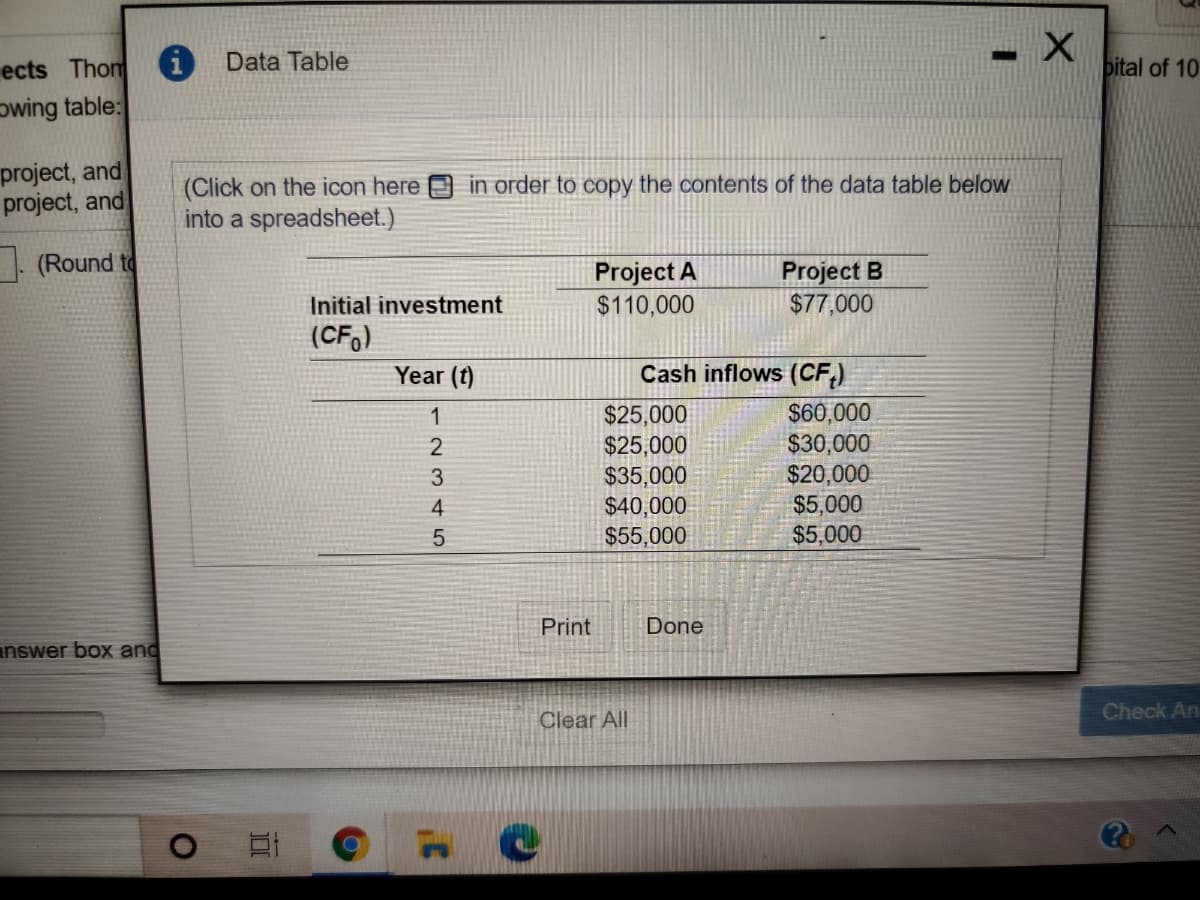 ects Thom
i Data Table
bital of 10
owing table:
project, and
project, and
in order to copy the contents of the data table below
(Click on the icon here
into a spreadsheet.)
. (Round to
Project A
$110,000
Project
$77,000
Initial investment
(CF,)
Year
Cash inflows (CF,)
$25,000
$25,000
$35,000
$40,000
$55,000
$60,000
$30,000
$20,000
$5,000
$5,000
Print
Done
answer box and
Clear All
Check An
12345
