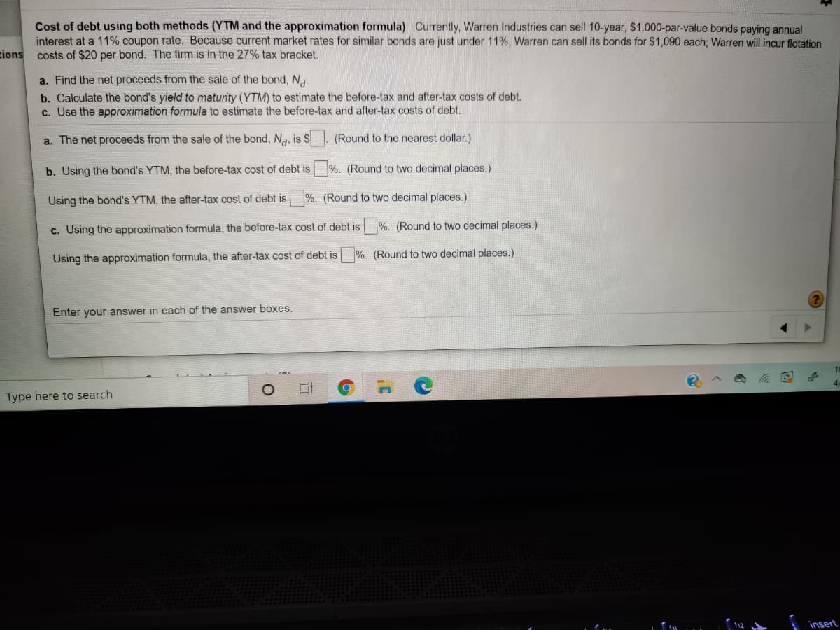 Cost of debt using both methods (YTM and the approximation formula) Currently, Warren Industries can sell 10-year, $1,000-par-value bonds paying annual
interest at a 11% coupon rate. Because current market rates for similar bonds are just under 11%, Warren can sell its bonds for $1,090 each; Warren will incur flotation
zions
costs of $20 per bond. The firm is in the 27% tax bracket.
a. Find the net proceeds from the sale of the bond, N.
b. Calculate the bond's yield to maturity (YTM) to estimate the before-tax and after-tax costs of debt.
c. Use the approximation formula to estimate the before-tax and after-tax costs of debt.
a. The net proceeds from the sale of the bond, Ng, is $
(Round to the nearest dollar.)
b. Using the bond's YTM, the before-tax cost of debt is
%. (Round to two decimal places.)
Using the bond's YTM, the after-tax cost of debt is
%. (Round to two decimal places.)
c. Using the approximation formula, the before-tax cost of debt is
%. (Round to two decimal places.)
%. (Round to two decimal places.)
Using the approximation formula, the after-tax cost of debt is
Enter your answer in each of the answer boxes.
Type here to search
insert
