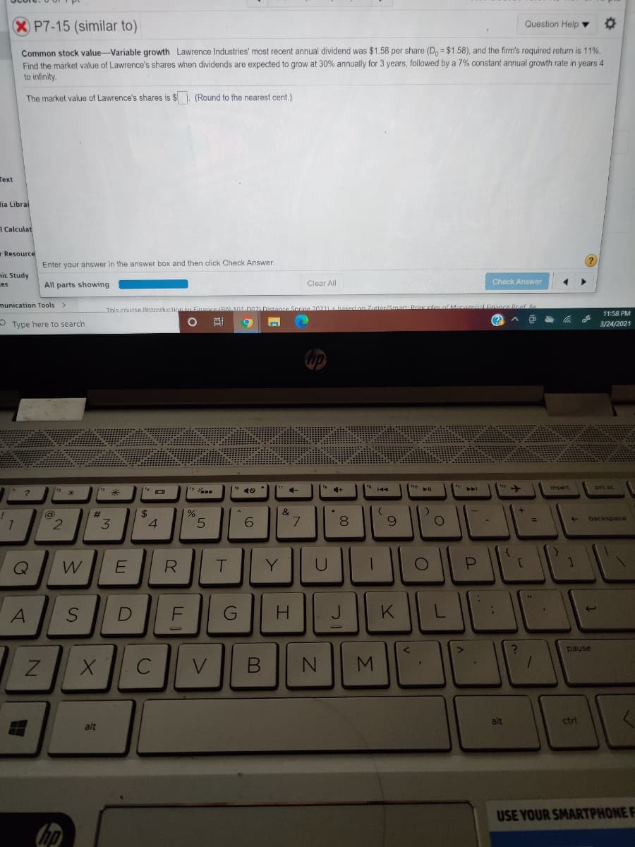 P7-15 (similar to)
Question Help ▼
Common stock value-Variable growth Lawrence Industries' most recent annual dividend was $1.58 per share (D, = $1.58), and the firm's required return is 11%.
Find the market value of Lawrence's shares when dividends are expected to grow at 30% annually for 3 years, followed by a 7% constant annual growth rate in years 4
to infinity.
The market value of Lawrence's shares is $. (Round to the nearest cent.)
Теxt
lia Libral
I Calculat
r Resource
Enter your answer in the answer box and then click Check Answer.
nic Study
es
All parts showing
Clear All
Check Answer
munication Tools
LEinance Brief 8e
This course (lntradurtion to E
11:58 PM
O Type here to search
(?
3/24/2021
ho
insert
prt sc
4+
@
%23
24
3.
4.
6.
8.
backspace
W
Y
U
A
G
H.
K
pause
C
alt
ctr
alt
USE YOUR SMARTPHONE F
Σ
