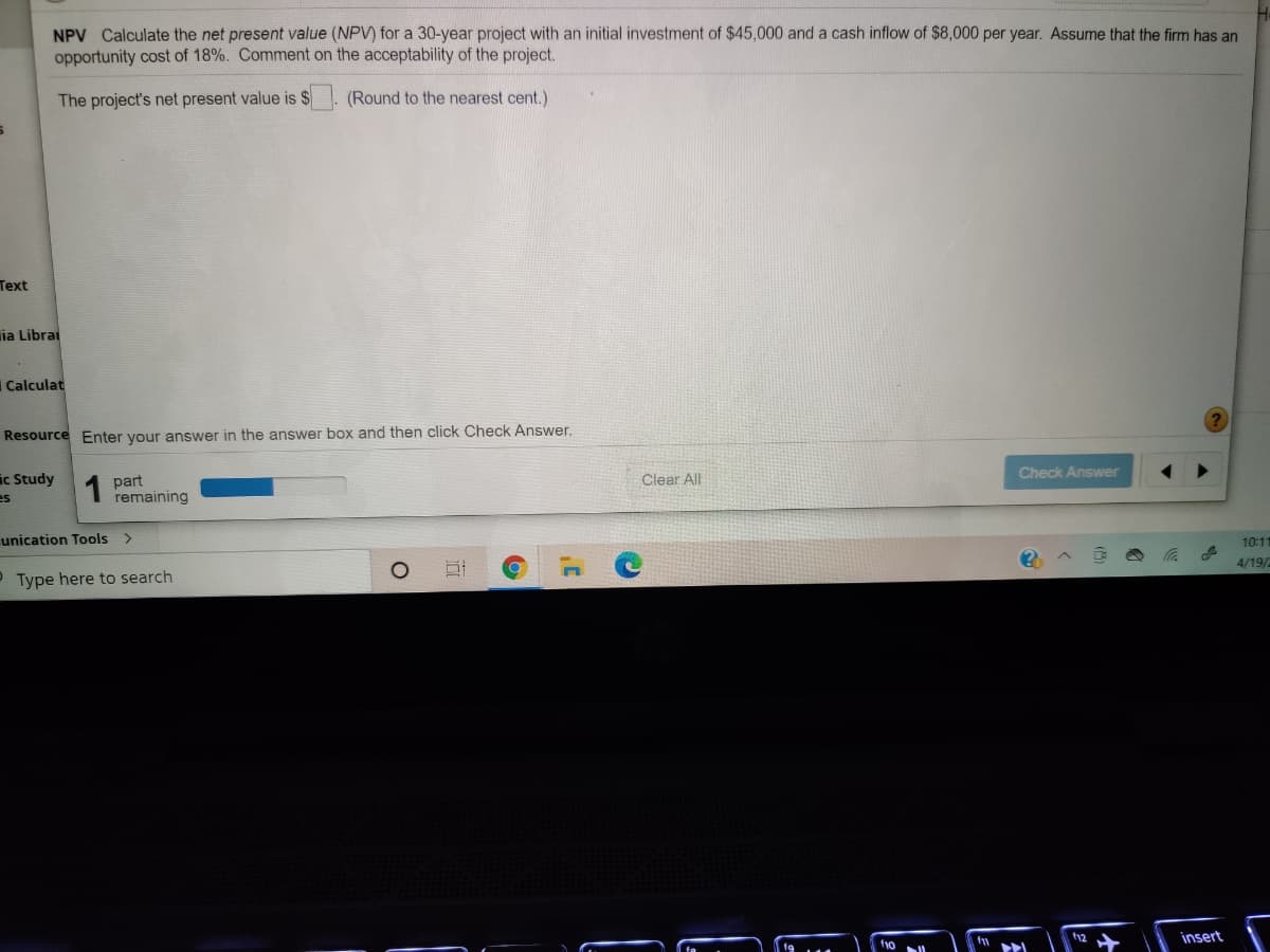 NPV Calculate the net present value (NPV) for a 30-year project with an initial investment of $45,000 and a cash inflow of $8,000 per year. Assume that the firm has an
opportunity cost of 18%. Comment on the acceptability of the project.
The project's net present value is $
(Round to the nearest cent.)
Text
ia Librai
Calculat
Resource Enter your answer in the answer box and then click Check Answer,
Check Answer
ic Study
es
Clear All
part
remaining
unication Tools
10:11
4/19/
P Type here to search
insert
f10
