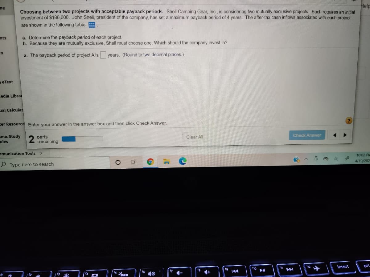 Help
Choosing between two projects with acceptable payback periods Shell Camping Gear, Inc., is considering two mutually exclusive projects. Each requires an initial
investment of $180,000. John Shell, president of the company, has set a maximum payback period of 4 years. The after-tax cash inflows associated with each project
ne
are shown in the following table:
a. Determine the payback period of each project.
b. Because they are mutually exclusive, Shell must choose one. Which should the company invest in?
nts
un
a. The payback period of project A is
years. (Round to two decimal places.)
neText
edia Librai
cial Calculat
ter Resource Enter your answer in the answer box and then click Check Answer.
Check Answer
mic Study
ules
parts
remaining
Clear All
nmunication Tools >
10:02 PNM
4/19/202
P Type here to search
insert
prt
fg
f1o
