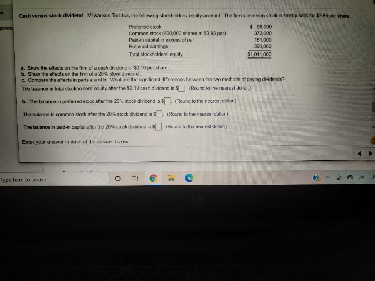 e
Cash versus stock dividend Milwaukee Tool has the following stockholders' equity account. The firm's common stock currently sells for $3.85 per share.
$ 98,000
372,000
ptions
Preferred stock
Common stock (400,000 shares at $0.93 par)
Paid-in capital in excess of par
Retained earnings
181,000
390,000
Total stockholders' equity
$1,041,000
a. Show the effects on the firm of a cash dividend of $0.10 per share.
b. Show the effects on the firm of a 20% stock dividend.
c. Compare the effects in parts a and b. What are the significant differences between the two methods of paying dividends?
The balance in total stockholders' equity after the $0.10 cash dividend is $ . (Round to the nearest dollar.)
b. The balance in preferred stock after the 20% stock dividend is $
(Round to the nearest dollar.)
The balance in common stock after the 20% stock dividend is $
(Round to the nearest dollar.)
The balance in paid-in capital after the 20% stock dividend is $
(Round to the nearest dollar.)
Enter your answer in each of the answer boxes.
Type here to search
