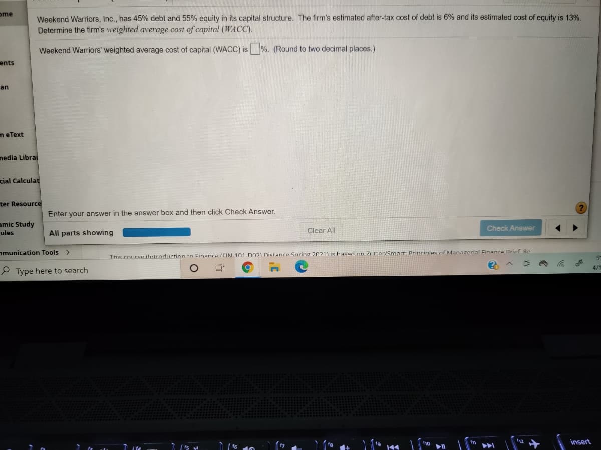 ome
Weekend Warriors, Inc., has 45% debt and 55% equity in its capital structure. The firm's estimated after-tax cost of debt is 6% and its estimated cost of equity is 13%.
Determine the firm's weighted average cost of capital (WACC).
Weekend Warriors' weighted average cost of capital (WACC) is %. (Round to two decimal places.)
ents
an
n eText
nedia Librai
cial Calculat
ter Resource
Enter your answer in the answer box and then click Check Answer.
amic Study
Clear All
Check Answer
ules
All parts showing
nmunication Tools >
This course (Introduction to Finance (EIN-101-DO21 Distance Snring 2021) is hased on 7utter/Smart Princinles nf Managerial Finance Brinf Re
9
4/"
P Type here to search
insert
