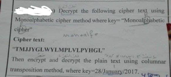 ) Decrypt the following cipher text using.
Monoalphabetic cipher method where key "Monoalphabetic
cipher"
Cipher text:
"TMJJYGLWYLMPLVLPYHGL"
Then encrypt and decrypt the plain text using columnar
transposition method, where key=28/January/201I7.
