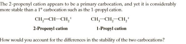 The 2-propenyl cation appears to be a primary carbocation, and yet it is considerably
more stable than a 1° carbocation such as the 1-propyl cation.
CH,=CH-CH,
CH, CH, CH,"
2-Propenyl cation
1-Propyl cation
How would you account for the differences in the stability of the two carbocations?

