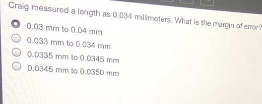 Craig measured a length as 0.034 millimeters. What is the margin of error?
0.03 mm to 0.04 mm
0.033 mm to 0.034 mm
0.0335 mm to 0.0345 mm
0.0345 mm to 0.0350 mm
