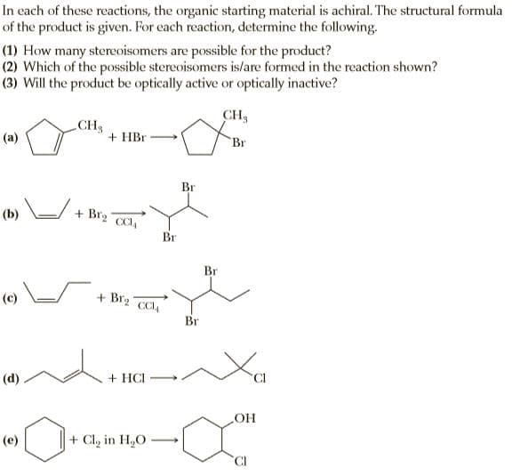 In each of these reactions, the organic starting material is achiral. The structural formula
of the product is given. For each reaction, determine the following.
(1) How many stereoisomers are possible for the product?
(2) Which of the possible stereoisomers is/are formed in the reaction shown?
(3) Will the product be optically active or optically inactive?
CH3
CH3
(a)
+ HBr
Br
Br
(b) /
+ Br2
CI,
Br
Br
(c)
+ Br2
CCI,
Br
(d)
+ HCI
(e)
+ Cl, in H,O
CI
