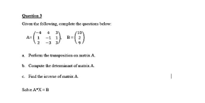 Question 3
Given the following, complete the questions below:
4 3
B=
a. Perform the transposition on matrix A.
b. Compute the determinant of matrix A.
c. Find the inverse of matrix A
Salve A X = B