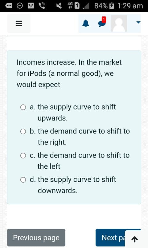 |||
4G
↓↑
84% 1:29 am
1
Incomes increase. In the market
for iPods (a normal good), we
would expect
O a. the supply curve to shift
upwards.
O b. the demand curve to shift to
the right.
Previous page
O c. the demand curve to shift to
the left
O d. the supply curve to shift
downwards.
Next pa