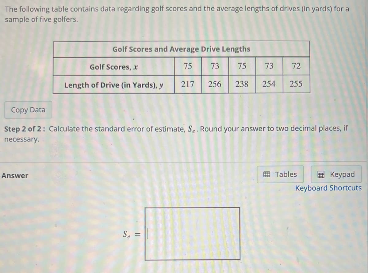 The following table contains data regarding golf scores and the average lengths of drives (in yards) for a
sample of five golfers.
Golf Scores and Average Drive Lengths
Golf Scores,
75
73
75
73
72
Length of Drive (in Yards), y
217
256
238
254
255
Copy Data
Step 2 of 2: Calculate the standard error of estimate, Se. Round your answer to two decimal places, if
necessary.
Answer
画 Tables
Keypad
Keyboard Shortcuts
Se =
