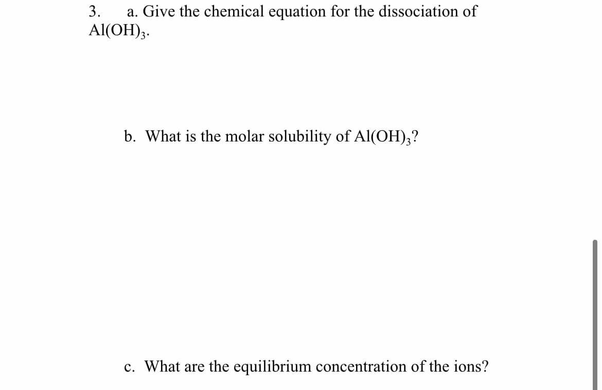 3.
a. Give the chemical equation for the dissociation of
Al(OH);.
b. What is the molar solubility of Al(OH);?
c. What are the equilibrium concentration of the ions?
