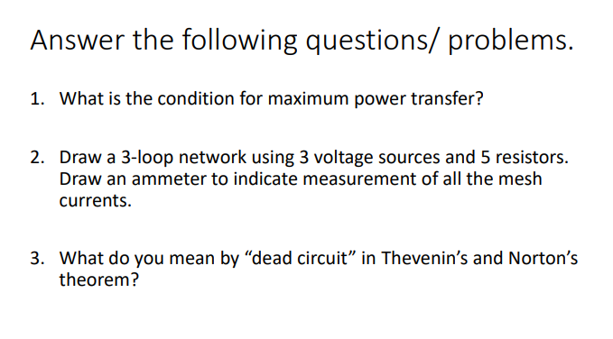 Answer the following questions/ problems.
1. What is the condition for maximum power transfer?
2. Draw a 3-loop network using 3 voltage sources and 5 resistors.
Draw an ammeter to indicate measurement of all the mesh
currents.
3. What do you mean by "dead circuit" in Thevenin's and Norton's
theorem?
