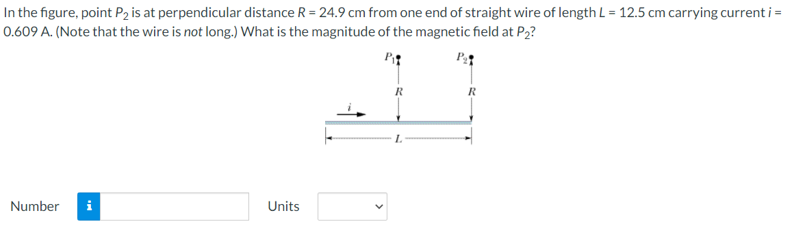 In the figure, point P2 is at perpendicular distance R = 24.9 cm from one end of straight wire of length L = 12.5 cm carrying current i =
0.609 A. (Note that the wire is not long.) What is the magnitude of the magnetic field at P2?
P
R
R
L.
Number
i
Units
